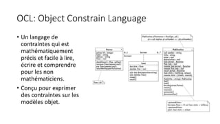 OCL: Object Constrain Language
• Un langage de
contraintes qui est
mathématiquement
précis et facile à lire,
écrire et comprendre
pour les non
mathématiciens.
• Conçu pour exprimer
des contraintes sur les
modèles objet.
 