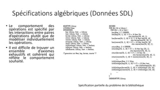 Spécifications algébriques (Données SDL)
• Le comportement des
opérations est spécifié par
les interactions entre paires
d’opérations plutôt que de
modéliser individuellement
les opérations.
• Il est difficile de trouver un
ensemble d’axiomes
exhaustifs et cohérent qui
réflète le comportement
souhaité.
Spécification partielle du problème de la bibliothèque
 