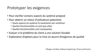 Prototyper les exigences
• Pour clarifier certains aspects du système proposé
• Pour obtenir un retour d’utilisateurs potentiels
• Quels aspects du système ils voudraient voir améliorer
• Quelles fonctionnalités ne sont pas utiles
• Quelles fonctionnalités sont manquantes
• Evaluer si le problème du client a une solution faisable
• Exploration d’options pour la mise en œuvre d’exigences de qualité
Pfleeger and Atlee, Software Engineering: Theory and Practice
 