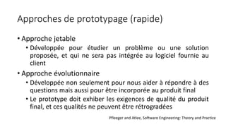 Approches de prototypage (rapide)
• Approche jetable
• Développée pour étudier un problème ou une solution
proposée, et qui ne sera pas intégrée au logiciel fournie au
client
• Approche évolutionnaire
• Développée non seulement pour nous aider à répondre à des
questions mais aussi pour être incorporée au produit final
• Le prototype doit exhiber les exigences de qualité du produit
final, et ces qualités ne peuvent être rétrogradées
Pfleeger and Atlee, Software Engineering: Theory and Practice
 