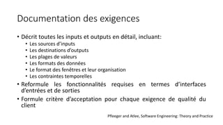 Documentation des exigences
• Décrit toutes les inputs et outputs en détail, incluant:
• Les sources d’inputs
• Les destinations d’outputs
• Les plages de valeurs
• Les formats des données
• Le format des fenêtres et leur organisation
• Les contraintes temporelles
• Reformule les fonctionnalités requises en termes d’interfaces
d’entrées et de sorties
• Formule critère d’acceptation pour chaque exigence de qualité du
client
Pfleeger and Atlee, Software Engineering: Theory and Practice
 