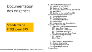 Documentation
des exigences
1. Introduction to the Document
1.1 Purpose of the Product
1.2 Scope of the Product
1.3 Acronyms, Abbreviations, Definitions
1.4 References
1.5 Outline of the rest of the SRS
2. General Description of Product
2.1 Context of Product
2.2 Product Functions
2.3 User Characteristics
2.4 Constraints
2.5 Assumptions and Dependencies
3. Specific Requirements
3.1 External Interface Requirements
3.1.1 User Interfaces
3.1.2 Hardware Interfaces
3.1.3 Software Interfaces
3.1.4 Communications Interfaces
3.2 Functional Requirements
3.2.1 Class 1
3.2.2 Class 2
…
3.3 Performance Requirements
3.4 Design Constraints
3.5 Quality Requirements
3.6 Other Requirements
4. Appendices
Standards de
l’IEEE pour SRS
Pfleeger and Atlee, Software Engineering: Theory and Practice
 
