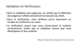 Validation et Vérification
• Dans la validation des exigences, on vérifie que la définition
des exigences reflète précisément les besoins du client.
• Dans la vérification, nous vérifions qu’un document ou
livrable est conforme à un autre
• La vérification assure que nous construisons le système
correctement, tandis que la validation assure que nous
développons le bon système
Pfleeger and Atlee, Software Engineering: Theory and Practice
 