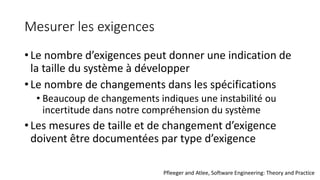 Mesurer les exigences
• Le nombre d’exigences peut donner une indication de
la taille du système à développer
• Le nombre de changements dans les spécifications
• Beaucoup de changements indiques une instabilité ou
incertitude dans notre compréhension du système
• Les mesures de taille et de changement d’exigence
doivent être documentées par type d’exigence
Pfleeger and Atlee, Software Engineering: Theory and Practice
 
