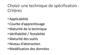Choisir une technique de spécification -
Critères
• Applicabilité
• Courbe d’apprentissage
• Maturité de la technique
• Vérifiabilité / Testabilité
• Maturité des outils
• Niveau d’abstraction
• Modélisation des données
 