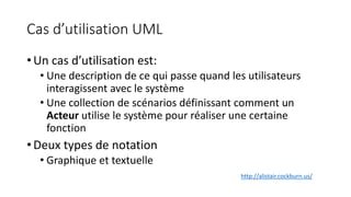 Cas d’utilisation UML
• Un cas d’utilisation est:
• Une description de ce qui passe quand les utilisateurs
interagissent avec le système
• Une collection de scénarios définissant comment un
Acteur utilise le système pour réaliser une certaine
fonction
• Deux types de notation
• Graphique et textuelle
http://alistair.cockburn.us/
 