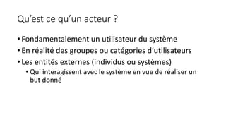 Qu’est ce qu’un acteur ?
• Fondamentalement un utilisateur du système
• En réalité des groupes ou catégories d’utilisateurs
• Les entités externes (individus ou systèmes)
• Qui interagissent avec le système en vue de réaliser un
but donné
 