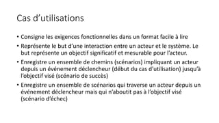Cas d’utilisations
• Consigne les exigences fonctionnelles dans un format facile à lire
• Représente le but d’une interaction entre un acteur et le système. Le
but représente un objectif significatif et mesurable pour l’acteur.
• Enregistre un ensemble de chemins (scénarios) impliquant un acteur
depuis un événement déclencheur (début du cas d’utilisation) jusqu’à
l’objectif visé (scénario de succès)
• Enregistre un ensemble de scénarios qui traverse un acteur depuis un
événement déclencheur mais qui n’aboutit pas à l’objectif visé
(scénario d’échec)
 