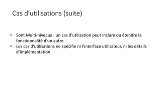 Cas d’utilisations (suite)
• Sont Multi-niveaux : un cas d’utilisation peut inclure ou étendre la
fonctionnalité d’un autre
• Les cas d’utilisations ne spécifie ni l’interface utilisateur, ni les détails
d’implémentation
 