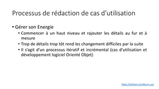 Processus de rédaction de cas d’utilisation
• Gérer son Energie
• Commencer à un haut niveau et rajouter les détails au fur et à
mesure
• Trop de détails trop tôt rend les changement difficiles par la suite
• Il s’agit d’un processus itératif et incrémental (cas d’utilisation et
développement logiciel Orienté Objet)
http://alistair.cockburn.us/
 
