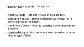 Quatre niveaux de Précision
• Acteurs et Buts – liste des Acteurs et de leurs buts
• Description du cas – définit le déclencheur (trigger) et le
scénario principal de succès
• Conditions d’échec – Tous les scénarios d’échec pouvant se
produire
• Gestion d’échec – Décrit comment le système devrait gérer
chaque type d’échec
 