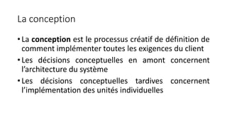 La conception
• La conception est le processus créatif de définition de
comment implémenter toutes les exigences du client
• Les décisions conceptuelles en amont concernent
l’architecture du système
• Les décisions conceptuelles tardives concernent
l’implémentation des unités individuelles
 