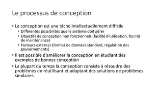 Le processus de conception
• La conception est une tâche intellectuellement difficile
• Différentes possibilités que le système doit gérer
• Objectifs de conception non fonctionnels (facilité d’utilisation, facilité
de maintenance)
• Facteurs externes (format de données standard, régulation des
gouvernements)
• Il est possible d’améliorer la conception en étudiant des
exemples de bonnes conception
• La plupart du temps la conception consiste à résoudre des
problèmes en réutilisant et adaptant des solutions de problèmes
similaires
 