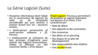 Le Génie Logiciel (Suite)
• Discipline informatique dont l’objet
est la construction de logiciels de
taille ou de complexité
considérable qui sont amenés à
évoluer durant leur vie – plusieurs
années.
• « Multi-person construction of
multi-version software » (D.
Parnas)
• « Etablissement et utilisation de
bon principes d’ingénierie pour
réaliser des logiciels économiques,
fiables et efficaces sur des
machines réelles » (Fritz Bauer)
Projet Logiciel: Processus permettant
de produire un logiciel répondant
aux besoins d’un client. Il est
caractérisé par:
• Date de début
• Des objectifs et des contraintes
• Des ressources
• Des délais et un planning
• Des étapes et un plan de
développement
• Des responsabilités bien établies
• Une recette finale
 