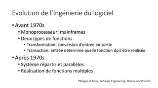 Evolution de l’Ingénierie du logiciel
• Avant 1970s
• Monoprocesseur: mainframes
• Deux types de fonctions
• Transformation: conversion d’entrée en sortie
• Transaction: entrée détermine quelle fonction doit être réalisée
• Après 1970s
• Système répartis et parallèles
• Réalisation de fonctions multiples
Pfleeger et Atlee, Software Engineering: Theory and Practice
 