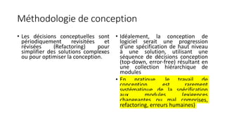 Méthodologie de conception
• Les décisions conceptuelles sont
périodiquement revisitées et
révisées (Refactoring) pour
simplifier des solutions complexes
ou pour optimiser la conception.
• Idéalement, la conception de
logiciel serait une progression
d’une spécification de haut niveau
à une solution, utilisant une
séquence de décisions conception
(top-down, error-free) résultant en
une collection hiérarchique de
modules
• En pratique, le travail de
conception est rarement
systématique de la spécification
aux modules (exigences
changeantes ou mal comprises,
refactoring, erreurs humaines)
 