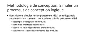 Méthodologie de conception: Simuler un
processus de conception logique
• Nous devons simuler le comportement idéal en rédigeant la
documentation comme si nous avions suivi le processus idéal
• Décomposer le logiciel en modules
• Définir les interfaces des modules
• Décrire les interdépendances entre modules
• Documenter la conception interne des modules
 