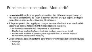 Principes de conception: Modularité
• La modularité est le principe de séparation des différents aspects non en
relation d’un système, de façon à pouvoir étudier chaque aspect de façon
isolée (aussi appelée la separation of concerns)
• Si le principe est bien appliqué, chaque module résultant aura une finalité
spécifique et sera relativement indépendante des autres
• Chaque module sera facile à comprendre et développer
• Plus facile de localiser les fautes (moins de modules suspects par faute)
• Plus facile de modifier le système (un changement dans un module impacte
relativement peu les autres modules)
• Deux concepts sont importants pour mesurer l’indépendance de modules:
• Couplage
• Cohésion
 