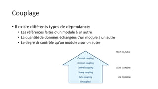 Couplage
• Il existe différents types de dépendance:
• Les références faites d’un module à un autre
• La quantité de données échangées d’un module à un autre
• Le degré de contrôle qu’un module a sur un autre
Content coupling
Common coupling
Control coupling
Stamp coupling
Data coupling
Uncoupled
TIGHT COUPLING
LOOSE COUPLING
LOW COUPLING
 