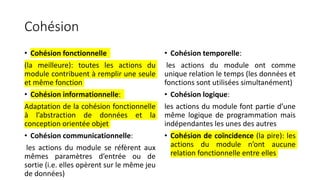 Cohésion
• Cohésion fonctionnelle
(la meilleure): toutes les actions du
module contribuent à remplir une seule
et même fonction
• Cohésion informationnelle:
Adaptation de la cohésion fonctionnelle
à l’abstraction de données et la
conception orientée objet
• Cohésion communicationnelle:
les actions du module se réfèrent aux
mêmes paramètres d’entrée ou de
sortie (i.e. elles opèrent sur le même jeu
de données)
• Cohésion temporelle:
les actions du module ont comme
unique relation le temps (les données et
fonctions sont utilisées simultanément)
• Cohésion logique:
les actions du module font partie d’une
même logique de programmation mais
indépendantes les unes des autres
• Cohésion de coïncidence (la pire): les
actions du module n’ont aucune
relation fonctionnelle entre elles
 