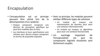 Encapsulation
• L’encapsulation est un principe
pouvant être utilisé lors de la
décomposition d’un système:
• Chaque composant encapsule une
décision de conception spécifique qui
peut être modifiée dans le futur
• Les interfaces et leurs spécifications sont
utilisées pour décrire chaque composant
en termes de propriétés exposées
• Avec ce principe, les modules peuvent
exhiber différents types de cohésion
• Un module qui masque une
représentation de données peut avoir
une cohésion informationnelle
• Un module qui masque un algorithme
peut avoir une cohésion fonctionnelle
• Un avantage important de
l’encapsulation est que les
composants logiciels résultants sont
lâchement couplés.
 