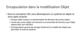 Encapsulation dans la modélisation Objet
• Dans la conception OO, nous décomposons un système en objets et
leurs types associés
• Chaque objet masque sa représentation de données des autres objets
• L’accès des autres objets est restreint à un ensemble de fonctions que l’objet
expose dans son interface
• L’encapsulation permet de changer facilement le modèle de l’objet sans
perturber le reste du système
 