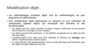 Modélisation objet
• Les méthodologies orientées objet sont les méthodologies les plus
populaires et sophistiquées
• Une modélisation objet décompose un système en une collection de
composants appelés objets qui encapsule des données et des
fonctionnalités
• Les objets sont des entités identifiés de façon unique à l’exécution et qui peuvent
être la cible d’un message ou d’une requête
• Les objets peuvent être composés, i.e. les attributs encapsulés par un objet peuvent
être des objets
• L’implémentation d’un objet peut être réutilisée et étendue par héritage, pour
définir l’implémentation d’autres objets
• Le code OO peut être polymorphique: écrit en code générique qui fonctionne avec
des objets de types différents mais liés
 