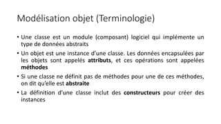 Modélisation objet (Terminologie)
• Une classe est un module (composant) logiciel qui implémente un
type de données abstraits
• Un objet est une instance d’une classe. Les données encapsulées par
les objets sont appelés attributs, et ces opérations sont appelées
méthodes
• Si une classe ne définit pas de méthodes pour une de ces méthodes,
on dit qu’elle est abstraite
• La définition d’une classe inclut des constructeurs pour créer des
instances
 