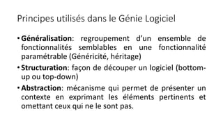 Principes utilisés dans le Génie Logiciel
• Généralisation: regroupement d’un ensemble de
fonctionnalités semblables en une fonctionnalité
paramétrable (Généricité, héritage)
• Structuration: façon de découper un logiciel (bottom-
up ou top-down)
• Abstraction: mécanisme qui permet de présenter un
contexte en exprimant les éléments pertinents et
omettant ceux qui ne le sont pas.
 