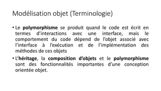 Modélisation objet (Terminologie)
• Le polymorphisme se produit quand le code est écrit en
termes d’interactions avec une interface, mais le
comportement du code dépend de l’objet associé avec
l’interface à l’exécution et de l’implémentation des
méthodes de ces objets
• L’héritage, la composition d’objets et le polymorphisme
sont des fonctionnalités importantes d’une conception
orientée objet.
 