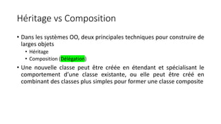 Héritage vs Composition
• Dans les systèmes OO, deux principales techniques pour construire de
larges objets
• Héritage
• Composition (Délégation)
• Une nouvelle classe peut être créée en étendant et spécialisant le
comportement d’une classe existante, ou elle peut être créé en
combinant des classes plus simples pour former une classe composite
 