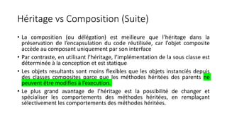 Héritage vs Composition (Suite)
• La composition (ou délégation) est meilleure que l’héritage dans la
préservation de l’encapsulation du code réutilisée, car l’objet composite
accède au composant uniquement par son interface
• Par contraste, en utilisant l’héritage, l’implémentation de la sous classe est
déterminée à la conception et est statique
• Les objets resultants sont moins flexibles que les objets instanciés depuis
des classes composites parce que les méthodes héritées des parents ne
peuvent être modifies à l’execution.
• Le plus grand avantage de l’héritage est la possibilité de changer et
spécialiser les comportements des méthodes héritées, en remplaçant
sélectivement les comportements des méthodes héritées.
 
