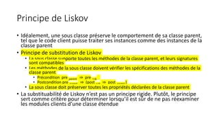 Principe de Liskov
• Idéalement, une sous classe préserve le comportement de sa classe parent,
tel que le code client puisse traiter ses instances comme des instances de la
classe parent
• Principe de substitution de Liskov
• La sous classe supporte toutes les méthodes de la classe parent, et leurs signatures
sont compatibles
• Les méthodes de la sous classe doivent vérifier les spécifications des méthodes de la
classe parent
• Précondition pre_parent ⇒ pre_sub
• Postcondition pre_parent ⇒ (post_sub ⇒ post_parent )
• La sous classe doit préserver toutes les propriétés déclarées de la classe parent
• La substituabilité de Liskov n’est pas un principe rigide. Plutôt, le principe
sert comme critère pour déterminer lorsqu’il est sûr de ne pas réexaminer
les modules clients d’une classe étendue
 