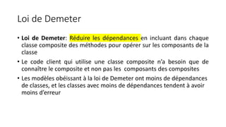 Loi de Demeter
• Loi de Demeter: Réduire les dépendances en incluant dans chaque
classe composite des méthodes pour opérer sur les composants de la
classe
• Le code client qui utilise une classe composite n’a besoin que de
connaître le composite et non pas les composants des composites
• Les modèles obéissant à la loi de Demeter ont moins de dépendances
de classes, et les classes avec moins de dépendances tendent à avoir
moins d’erreur
 