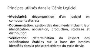 Principes utilisés dans le Génie Logiciel
• Modularité: décomposition d'un logiciel en
composants discrets
• Documentation: gestion des documents incluant leur
identification, acquisition, production, stockage et
distribution
• Vérification: détermination du respect des
spécifications établies sur la base des besoins
identifiés dans la phase précédente du cycle de vie
 