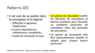 Patterns OO
• Il est aisé de se perdre dans
la conception d’un logiciel
• Difficulté à capitaliser
l’expérience
• Ecueils: dépendances,
redondances, complexité,…
• Inutile de réinventer la roue
• Un patron de conception codifie
les décisions de conception et
bonnes pratiques pour résoudre
un problème particulier de
conception selon des principes
de conception.
• Un patron de conception doit
être éventuellement modifié et
adapté pour chaque besoin
particulier
Référence intéressante - http://sourcemaking.com/design patterns
 