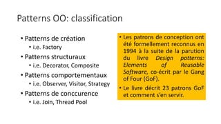 Patterns OO: classification
• Patterns de création
• i.e. Factory
• Patterns structuraux
• i.e. Decorator, Composite
• Patterns comportementaux
• i.e. Observer, Visitor, Strategy
• Patterns de conccurence
• i.e. Join, Thread Pool
• Les patrons de conception ont
été formellement reconnus en
1994 à la suite de la parution
du livre Design patterns:
Elements of Reusable
Software, co-écrit par le Gang
of Four (GoF).
• Le livre décrit 23 patrons GoF
et comment s’en servir.
 