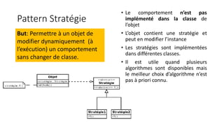 Pattern Stratégie
But: Permettre à un objet de
modifier dynamiquement (à
l’exécution) un comportement
sans changer de classe.
• Le comportement n’est pas
implémenté dans la classe de
l’objet
• L’objet contient une stratégie et
peut en modifier l’instance
• Les stratégies sont implémentées
dans différentes classes.
• Il est utile quand plusieurs
algorithmes sont disponibles mais
le meilleur choix d’algorithme n’est
pas à priori connu.
 