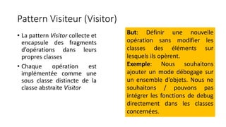 Pattern Visiteur (Visitor)
• La pattern Visitor collecte et
encapsule des fragments
d’opérations dans leurs
propres classes
• Chaque opération est
implémentée comme une
sous classe distincte de la
classe abstraite Visitor
But: Définir une nouvelle
opération sans modifier les
classes des éléments sur
lesquels ils opèrent.
Exemple: Nous souhaitons
ajouter un mode débogage sur
un ensemble d’objets. Nous ne
souhaitons / pouvons pas
intégrer les fonctions de debug
directement dans les classes
concernées.
 