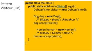 Pattern
Visiteur (Fin)
public class MainRun {
public static void main(String[] args) {
DebugVisitor visitor = new DebugVisitor();
Dog dog = new Dog();
/* Display = Breed : chihuahua */
dog.accept(visitor);
Human human = new Human();
/* Display = Gender : male */
human.accept(visitor);
}
}
 