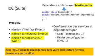 IoC (Suite)
Dépendance explicite avec IbookImporter
Avec l’IoC, l'ajout de dépendances dans votre architecture ne vous
demandera aucun effort.
Types IoC
• Injection d’interface (Type 1)
• Injection par mutateur (Type 2)
• Injection par constructeur
(Type 3)
• Configuration des services et
dépendances par
• Code (annotations, ...)
• Fichier de configuration
(XML, …)
 