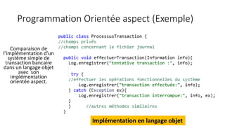 Programmation Orientée aspect (Exemple)
Comparaison de
l’implémentation d’un
système simple de
transaction bancaire
dans un langage objet
avec son
implémentation
orientée aspect.
Implémentation en langage objet
 