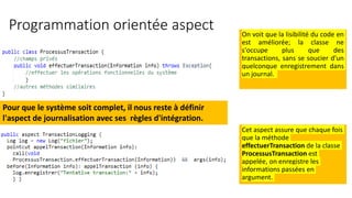 Programmation orientée aspect On voit que la lisibilité du code en
est améliorée; la classe ne
s'occupe plus que des
transactions, sans se soucier d'un
quelconque enregistrement dans
un journal.
Cet aspect assure que chaque fois
que la méthode
effectuerTransaction de la classe
ProcessusTransaction est
appelée, on enregistre les
informations passées en
argument.
Pour que le système soit complet, il nous reste à définir
l'aspect de journalisation avec ses règles d'intégration.
 