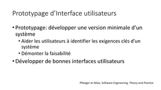 Prototypage d’Interface utilisateurs
• Prototypage: développer une version minimale d’un
système
• Aider les utilisateurs à identifier les exigences clés d’un
système
• Démonter la faisabilité
• Développer de bonnes interfaces utilisateurs
Pfleeger et Atlee, Software Engineering: Theory and Practice
 