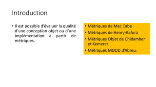 Introduction
• Il est possible d’évaluer la qualité
d’une conception objet ou d’une
implémentation à partir de
métriques.
• Métriques de Mac Cabe
• Métriques de Henry-Kafura
• Métriques Objet de Chidamber
et Kemerer
• Métriques MOOD d’Abreu.
 