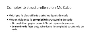Complexité structurelle selon Mc Cabe
• Métrique la plus utilisée après les lignes de code
• Met en évidence la complexité structurelle du code
• On produit un graphe de contrôle qui représente un code
• Le nombre de faces du graphe donne la complexité structurelle du
code
 