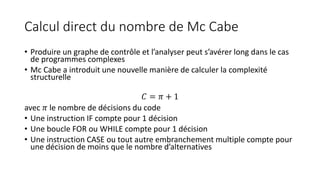 Calcul direct du nombre de Mc Cabe
• Produire un graphe de contrôle et l’analyser peut s’avérer long dans le cas
de programmes complexes
• Mc Cabe a introduit une nouvelle manière de calculer la complexité
structurelle
𝐶 = 𝜋 + 1
avec 𝜋 le nombre de décisions du code
• Une instruction IF compte pour 1 décision
• Une boucle FOR ou WHILE compte pour 1 décision
• Une instruction CASE ou tout autre embranchement multiple compte pour
une décision de moins que le nombre d’alternatives
 