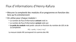 Flux d’informations d’Henry-Kafura
• Mesurer la complexité des modules d’un programme en fonction des
liens qu’ils entretiennent
• On utilise pour chaque module i:
• Le nombre de flux d’information entrant noté ini
• Le nombre de flux d’information sortant noté outi
• Le poids du module noté poidsi calculé en fonction du nombre de LOC et de
sa complexité
La mesure totale HK correspond à la somme des HKi
𝐻𝐾𝑖 = 𝑝𝑜𝑖𝑑𝑠𝑖 × (𝑜𝑢𝑡𝑖 × 𝑖𝑛𝑖)2
 