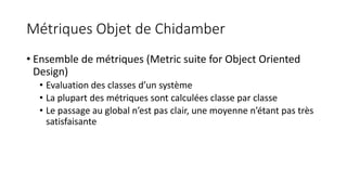 Métriques Objet de Chidamber
• Ensemble de métriques (Metric suite for Object Oriented
Design)
• Evaluation des classes d’un système
• La plupart des métriques sont calculées classe par classe
• Le passage au global n’est pas clair, une moyenne n’étant pas très
satisfaisante
 