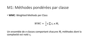 M1: Méthodes pondérées par classe
• WMC: Weighted Methods per Class
𝑊𝑀𝐶 =
1
𝑛
𝑥 𝑐𝑖 x 𝑀𝑖
Un ensemble de n classes comportant chacune 𝑀𝑖 méthodes dont la
complexité est noté 𝑐𝑖
 